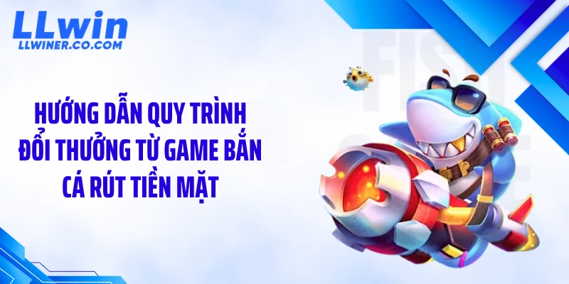 Game Bắn Cá Rút Tiền Mặt LLWIN: Chơi Là Có Tiền Thật Ngay? Hướng dẫn quy trình đổi thưởng từ game bắn cá rút tiền mặt